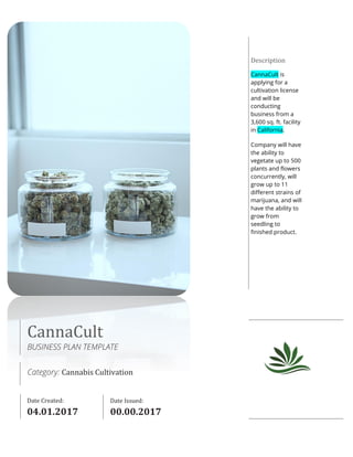 CannaCult
BUSINESS PLAN TEMPLATE
Category: Cannabis Cultivation
Date Created:
00.00.2017
Date Issued:
00.00.2017
Description
CannaCult is
applying for a
cultivation license
and will be
conducting
business from a
3,600 sq. ft. facility
in California.
Company will have
the ability to
vegetate up to 500
plants and flowers
concurrently, will
grow up to 11
different strains of
marijuana, and will
have the ability to
grow from
seedling to
finished product.
 