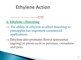 
4- Ethylene—flowering
 The ability of ethylene to affect flowering in
pineapples has important commercial
applications.
 Ethylene also promotes flower senescence
(ageing) in plants such as petunias, carnations
and peas.
3/2/2014
10
5
 