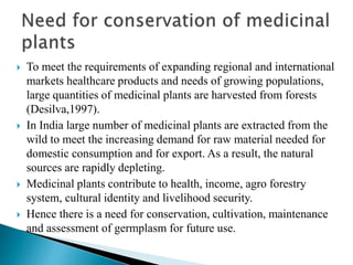  To meet the requirements of expanding regional and international
markets healthcare products and needs of growing populations,
large quantities of medicinal plants are harvested from forests
(Desilva,1997).
 In India large number of medicinal plants are extracted from the
wild to meet the increasing demand for raw material needed for
domestic consumption and for export. As a result, the natural
sources are rapidly depleting.
 Medicinal plants contribute to health, income, agro forestry
system, cultural identity and livelihood security.
 Hence there is a need for conservation, cultivation, maintenance
and assessment of germplasm for future use.
 