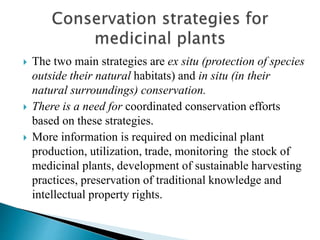  The two main strategies are ex situ (protection of species
outside their natural habitats) and in situ (in their
natural surroundings) conservation.
 There is a need for coordinated conservation efforts
based on these strategies.
 More information is required on medicinal plant
production, utilization, trade, monitoring the stock of
medicinal plants, development of sustainable harvesting
practices, preservation of traditional knowledge and
intellectual property rights.
 