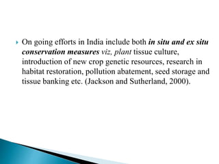  On going efforts in India include both in situ and ex situ
conservation measures viz, plant tissue culture,
introduction of new crop genetic resources, research in
habitat restoration, pollution abatement, seed storage and
tissue banking etc. (Jackson and Sutherland, 2000).
 