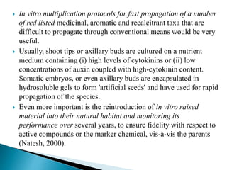  In vitro multiplication protocols for fast propagation of a number
of red listed medicinal, aromatic and recalcitrant taxa that are
difficult to propagate through conventional means would be very
useful.
 Usually, shoot tips or axillary buds are cultured on a nutrient
medium containing (i) high levels of cytokinins or (ii) low
concentrations of auxin coupled with high-cytokinin content.
Somatic embryos, or even axillary buds are encapsulated in
hydrosoluble gels to form 'artificial seeds' and have used for rapid
propagation of the species.
 Even more important is the reintroduction of in vitro raised
material into their natural habitat and monitoring its
performance over several years, to ensure fidelity with respect to
active compounds or the marker chemical, vis-a-vis the parents
(Natesh, 2000).
 