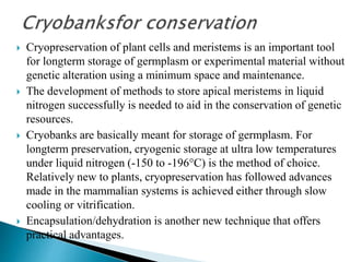  Cryopreservation of plant cells and meristems is an important tool
for longterm storage of germplasm or experimental material without
genetic alteration using a minimum space and maintenance.
 The development of methods to store apical meristems in liquid
nitrogen successfully is needed to aid in the conservation of genetic
resources.
 Cryobanks are basically meant for storage of germplasm. For
longterm preservation, cryogenic storage at ultra low temperatures
under liquid nitrogen (-150 to -196°C) is the method of choice.
Relatively new to plants, cryopreservation has followed advances
made in the mammalian systems is achieved either through slow
cooling or vitrification.
 Encapsulation/dehydration is another new technique that offers
practical advantages.
 