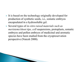  It is based on the technology originally developed for
production of synthetic seeds, i.e., somatic embryos
encapsulated in a hydrosoluble gel.
 Several types of in-vitro raised materials such as
meristems/shoot tips, cell suspensions, protoplasts, somatic
embryos and pollen embryos of medicinal and aromatic
species have been studied from the cryopreservation
perspective (Natesh 2000).
 