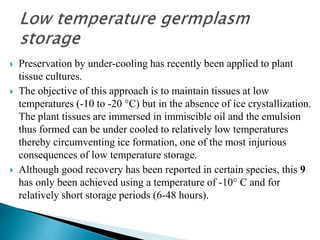  Preservation by under-cooling has recently been applied to plant
tissue cultures.
 The objective of this approach is to maintain tissues at low
temperatures (-10 to -20 °C) but in the absence of ice crystallization.
The plant tissues are immersed in immiscible oil and the emulsion
thus formed can be under cooled to relatively low temperatures
thereby circumventing ice formation, one of the most injurious
consequences of low temperature storage.
 Although good recovery has been reported in certain species, this 9
has only been achieved using a temperature of -10° C and for
relatively short storage periods (6-48 hours).
 