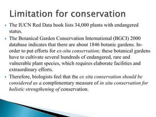  The IUCN Red Data book lists 34,000 plants with endangered
status.
 The Botanical Garden Conservation International (BGCI) 2000
database indicates that there are about 1846 botanic gardens. In-
order to put efforts for ex-situ conservation; these botanical gardens
have to cultivate several hundreds of endangered, rare and
vulnerable plant species, which requires elaborate facilities and
extraordinary efforts.
 Therefore, biologists feel that the ex situ conservation should be
considered as a complimentary measure of in situ conservation for
holistic strengthening of conservation.
 