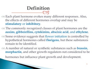  Each plant hormone evokes many different responses. Also,
the effects of different hormones overlap and may be
stimulatory or inhibitory.
 The commonly recognized classes of plant hormones are the
auxins, gibberellins, cytokinins, abscisic acid, and ethylene.
 Some evidence suggests that flower initiation is controlled by
hypothetical hormones called florigens, but these substances
remain to be identified.
 A number of natural or synthetic substances such as brassin,
morphactin, and other growth regulators not considered to be
hormones but influence plant growth and development.
6
 