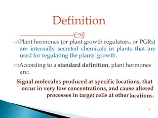 Definition
Plant hormones (or plant growth regulators, or PGRs)
are internally secreted chemicals in plants that are
used for regulating the plants' growth.
According to a standard definition, plant hormones
are:
Signal molecules produced at specific locations, that
occur in very low concentrations, and cause altered
processes in target cells at otherlocations.
3/2/2014 8
 