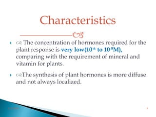 Characteristics

3/2/2014 9
  The concentration of hormones required for the
plant response is very low(10-6 to 10-5M),
comparing with the requirement of mineral and
vitamin for plants.
 The synthesis of plant hormones is more diffuse
and not always localized.
 