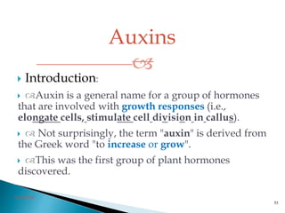 Auxins

3/2/2014
53
 Introduction:
 Auxin is a general name for a group of hormones
that are involved with growth responses (i.e.,
elongate cells, stimulate cell division in callus).
  Not surprisingly, the term "auxin" is derived from
the Greek word "to increase or grow".
 This was the first group of plant hormones
discovered.
 