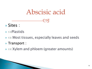 Abscisic acid

3/2/2014
95
 Sites :
 Plastids
  Most tissues, especially leaves and seeds
 Transport :
  Xylem and phloem (greater amounts)
 