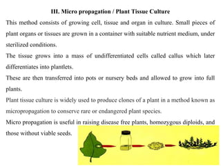 III. Micro propagation / Plant Tissue Culture
This method consists of growing cell, tissue and organ in culture. Small pieces of
plant organs or tissues are grown in a container with suitable nutrient medium, under
sterilized conditions.
The tissue grows into a mass of undifferentiated cells called callus which later
differentiates into plantlets.
These are then transferred into pots or nursery beds and allowed to grow into full
plants.
Plant tissue culture is widely used to produce clones of a plant in a method known as
micropropagation to conserve rare or endangered plant species.
Micro propagation is useful in raising disease free plants, homozygous diploids, and
those without viable seeds.
 