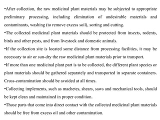 •After collection, the raw medicinal plant materials may be subjected to appropriate
preliminary processing, including elimination of undesirable materials and
contaminants, washing (to remove excess soil), sorting and cutting.
•The collected medicinal plant materials should be protected from insects, rodents,
birds and other pests, and from livestock and domestic animals.
•If the collection site is located some distance from processing facilities, it may be
necessary to air or sun-dry the raw medicinal plant materials prior to transport.
•If more than one medicinal plant part is to be collected, the different plant species or
plant materials should be gathered separately and transported in separate containers.
Cross-contamination should be avoided at all times.
•Collecting implements, such as machetes, shears, saws and mechanical tools, should
be kept clean and maintained in proper condition.
•Those parts that come into direct contact with the collected medicinal plant materials
should be free from excess oil and other contamination.
 