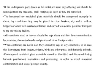 •If the underground parts (such as the roots) are used, any adhering soil should be
removed from the medicinal plant materials as soon as they are harvested.
•The harvested raw medicinal plant materials should be transported promptly in
clean, dry conditions they may be placed in clean baskets, dry sacks, trailers,
hoppers or other well-aerated containers and carried to a central point for transport
to the processing facility.
•All containers used at harvest should be kept clean and free from contamination
by previously harvested medicinal plants and other foreign matter.
•When containers are not in use, they should be kept in dry conditions, in an area
that is protected from insects, rodents, birds and other pests, and domestic animals.
•Decomposed medicinal plant materials should be identified and discarded during
harvest, post-harvest inspections and processing, in order to avoid microbial
contamination and loss of product quality.
 