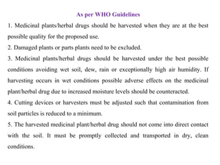 As per WHO Guidelines
1. Medicinal plants/herbal drugs should be harvested when they are at the best
possible quality for the proposed use.
2. Damaged plants or parts plants need to be excluded.
3. Medicinal plants/herbal drugs should be harvested under the best possible
conditions avoiding wet soil, dew, rain or exceptionally high air humidity. If
harvesting occurs in wet conditions possible adverse effects on the medicinal
plant/herbal drug due to increased moisture levels should be counteracted.
4. Cutting devices or harvesters must be adjusted such that contamination from
soil particles is reduced to a minimum.
5. The harvested medicinal plant/herbal drug should not come into direct contact
with the soil. It must be promptly collected and transported in dry, clean
conditions.
 