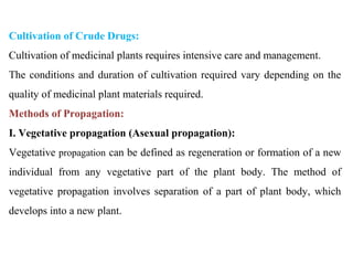 Cultivation of Crude Drugs:
Cultivation of medicinal plants requires intensive care and management.
The conditions and duration of cultivation required vary depending on the
quality of medicinal plant materials required.
Methods of Propagation:
I. Vegetative propagation (Asexual propagation):
Vegetative propagation can be defined as regeneration or formation of a new
individual from any vegetative part of the plant body. The method of
vegetative propagation involves separation of a part of plant body, which
develops into a new plant.
 