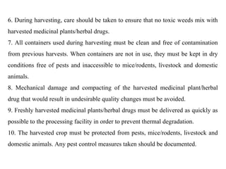 6. During harvesting, care should be taken to ensure that no toxic weeds mix with
harvested medicinal plants/herbal drugs.
7. All containers used during harvesting must be clean and free of contamination
from previous harvests. When containers are not in use, they must be kept in dry
conditions free of pests and inaccessible to mice/rodents, livestock and domestic
animals.
8. Mechanical damage and compacting of the harvested medicinal plant/herbal
drug that would result in undesirable quality changes must be avoided.
9. Freshly harvested medicinal plants/herbal drugs must be delivered as quickly as
possible to the processing facility in order to prevent thermal degradation.
10. The harvested crop must be protected from pests, mice/rodents, livestock and
domestic animals. Any pest control measures taken should be documented.
 