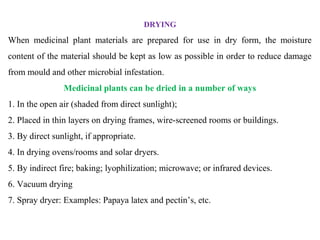 DRYING
When medicinal plant materials are prepared for use in dry form, the moisture
content of the material should be kept as low as possible in order to reduce damage
from mould and other microbial infestation.
Medicinal plants can be dried in a number of ways
1. In the open air (shaded from direct sunlight);
2. Placed in thin layers on drying frames, wire-screened rooms or buildings.
3. By direct sunlight, if appropriate.
4. In drying ovens/rooms and solar dryers.
5. By indirect fire; baking; lyophilization; microwave; or infrared devices.
6. Vacuum drying
7. Spray dryer: Examples: Papaya latex and pectin’s, etc.
 