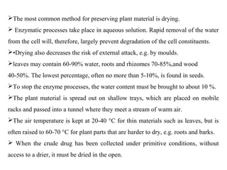 The most common method for preserving plant material is drying.
 Enzymatic processes take place in aqueous solution. Rapid removal of the water
from the cell will, therefore, largely prevent degradation of the cell constituents.
•Drying also decreases the risk of external attack, e.g. by moulds.
leaves may contain 60-90% water, roots and rhizomes 70-85%,and wood
40-50%. The lowest percentage, often no more than 5-10%, is found in seeds.
To stop the enzyme processes, the water content must be brought to about 10 %.
The plant material is spread out on shallow trays, which are placed on mobile
racks and passed into a tunnel where they meet a stream of warm air.
The air temperature is kept at 20-40 °C for thin materials such as leaves, but is
often raised to 60-70 °C for plant parts that are harder to dry, e.g. roots and barks.
 When the crude drug has been collected under primitive conditions, without
access to a drier, it must be dried in the open.
 
