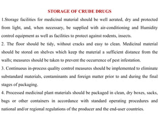 STORAGE OF CRUDE DRUGS
1.Storage facilities for medicinal material should be well aerated, dry and protected
from light, and, when necessary, be supplied with air-conditioning and Humidity
control equipment as well as facilities to protect against rodents, insects.
2. The floor should be tidy, without cracks and easy to clean. Medicinal material
should be stored on shelves which keep the material a sufficient distance from the
walls; measures should be taken to prevent the occurrence of pest infestation.
3. Continuous in-process quality control measures should be implemented to eliminate
substandard materials, contaminants and foreign matter prior to and during the final
stages of packaging.
4. Processed medicinal plant materials should be packaged in clean, dry boxes, sacks,
bags or other containers in accordance with standard operating procedures and
national and/or regional regulations of the producer and the end-user countries.
 