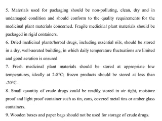 5. Materials used for packaging should be non-polluting, clean, dry and in
undamaged condition and should conform to the quality requirements for the
medicinal plant materials concerned. Fragile medicinal plant materials should be
packaged in rigid containers.
6. Dried medicinal plants/herbal drugs, including essential oils, should be stored
in a dry, well-aerated building, in which daily temperature fluctuations are limited
and good aeration is ensured
7. Fresh medicinal plant materials should be stored at appropriate low
temperatures, ideally at 2-8°C; frozen products should be stored at less than
-20°C.
8. Small quantity of crude drugs could be readily stored in air tight, moisture
proof and light proof container such as tin, cans, covered metal tins or amber glass
containers.
9. Wooden boxes and paper bags should not be used for storage of crude drugs.
 