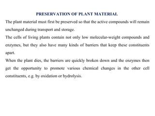 PRESERVATION OF PLANT MATERIAL
The plant material must first be preserved so that the active compounds will remain
unchanged during transport and storage.
The cells of living plants contain not only low molecular-weight compounds and
enzymes, but they also have many kinds of barriers that keep these constituents
apart.
When the plant dies, the barriers are quickly broken down and the enzymes then
get the opportunity to promote various chemical changes in the other cell
constituents, e.g. by oxidation or hydrolysis.
 