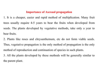 Importance of Asexual propagation
1. It is a cheaper, easier and rapid method of multiplication. Many fruit
trees usually require 4-5 years to bear the fruits when developed from
seeds. The plants developed by vegetative methods, take only a year to
bear fruits.
2. Plants like roses and chrysanthemum, etc do not form viable seeds.
Thus, vegetative propagation is the only method of propagation is the only
method of reproduction and continuation of species in such plants.
3. All the plants developed by these methods will be generally similar to
the parent plant.
 