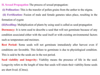 II. Sexual Propagation The process of sexual propagation:
(i) Pollination: This is the transfer of pollen grains from the anther to the stigma.
(ii) Fertilization: Fusion of male and female gametes takes place, resulting in the
formation of zygote
(iii)Seedling: Multiplication of plants by using seed is called as seed propagation
Dormancy: It is term used to describe a seed that will not germinate because of any
condition associated either with the seed itself or with existing environmental factors
such as temperature and moisture.
Rest Period: Some seeds will not germinate immediately after harvest even if
conditions are favorable. This failure to germinate is due to physiological condition.
This is said to be the seeds are in the rest period.
Seed viability and longevity: Viability means the presence of life in the seed.
Longevity refers to the length of time that seeds will retain their viability.Some seeds
are short lived. (Citrus).
 