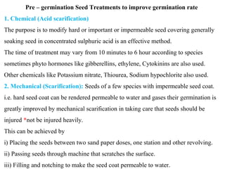 Pre – germination Seed Treatments to improve germination rate
1. Chemical (Acid scarification)
The purpose is to modify hard or important or impermeable seed covering generally
soaking seed in concentrated sulphuric acid is an effective method.
The time of treatment may vary from 10 minutes to 6 hour according to species
sometimes phyto hormones like gibberellins, ethylene, Cytokinins are also used.
Other chemicals like Potassium nitrate, Thiourea, Sodium hypochlorite also used.
2. Mechanical (Scarification): Seeds of a few species with impermeable seed coat.
i.e. hard seed coat can be rendered permeable to water and gases their germination is
greatly improved by mechanical scarification in taking care that seeds should be
injured *not be injured heavily.
This can be achieved by
i) Placing the seeds between two sand paper doses, one station and other revolving.
ii) Passing seeds through machine that scratches the surface.
iii) Filling and notching to make the seed coat permeable to water.
 