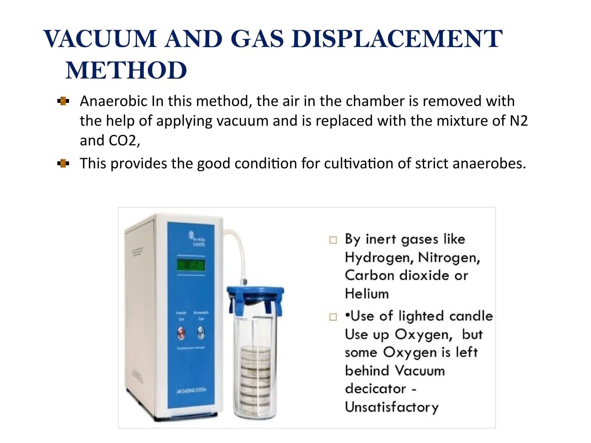 VACUUM AND GAS DISPLACEMENT
METHOD
Anaerobic In this method, the air in the chamber is removed with
the help of applying vacuum and is replaced with the mixture of N2
and CO2,
This provides the good condition for cultivation of strict anaerobes.
 