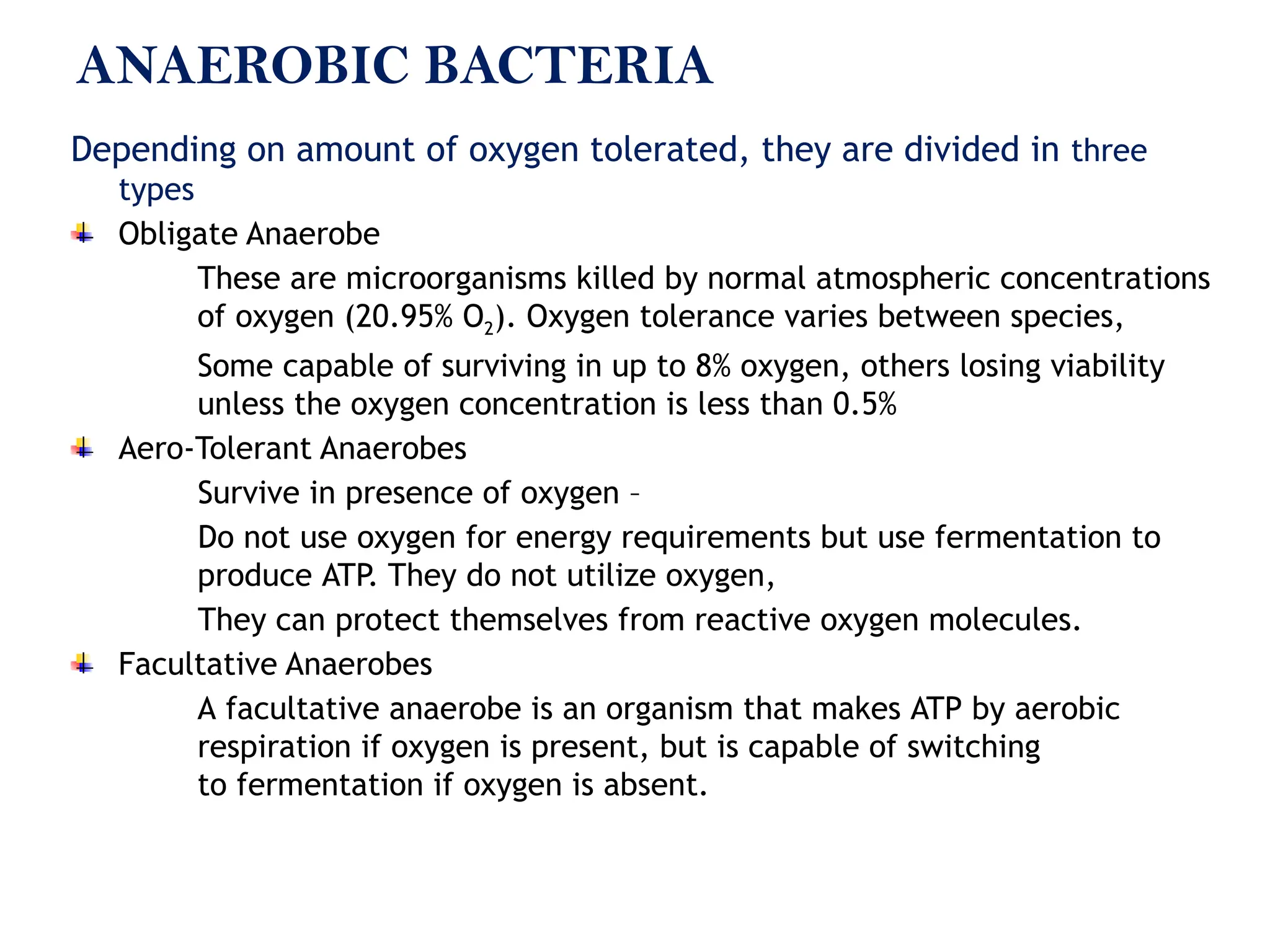 ANAEROBIC BACTERIA
Depending on amount of oxygen tolerated, they are divided in three
types
Obligate Anaerobe
These are microorganisms killed by normal atmospheric concentrations
of oxygen (20.95% O2). Oxygen tolerance varies between species,
Some capable of surviving in up to 8% oxygen, others losing viability
unless the oxygen concentration is less than 0.5%
Aero-Tolerant Anaerobes
Survive in presence of oxygen –
Do not use oxygen for energy requirements but use fermentation to
produce ATP. They do not utilize oxygen,
They can protect themselves from reactive oxygen molecules.
Facultative Anaerobes
A facultative anaerobe is an organism that makes ATP by aerobic
respiration if oxygen is present, but is capable of switching
to fermentation if oxygen is absent.
 