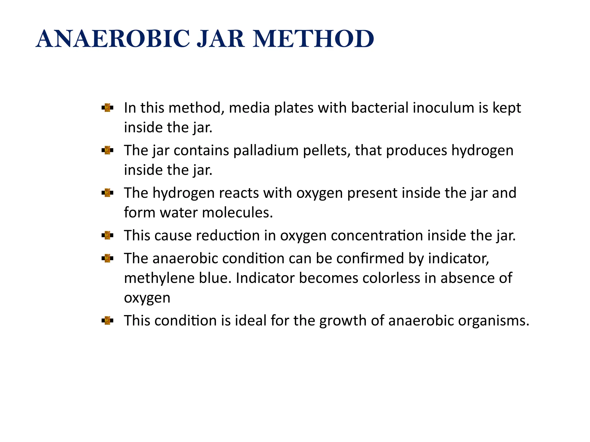 ANAEROBIC JAR METHOD
In this method, media plates with bacterial inoculum is kept
inside the jar.
The jar contains palladium pellets, that produces hydrogen
inside the jar.
The hydrogen reacts with oxygen present inside the jar and
form water molecules.
This cause reduction in oxygen concentration inside the jar.
The anaerobic condition can be confirmed by indicator,
methylene blue. Indicator becomes colorless in absence of
oxygen
This condition is ideal for the growth of anaerobic organisms.
 
