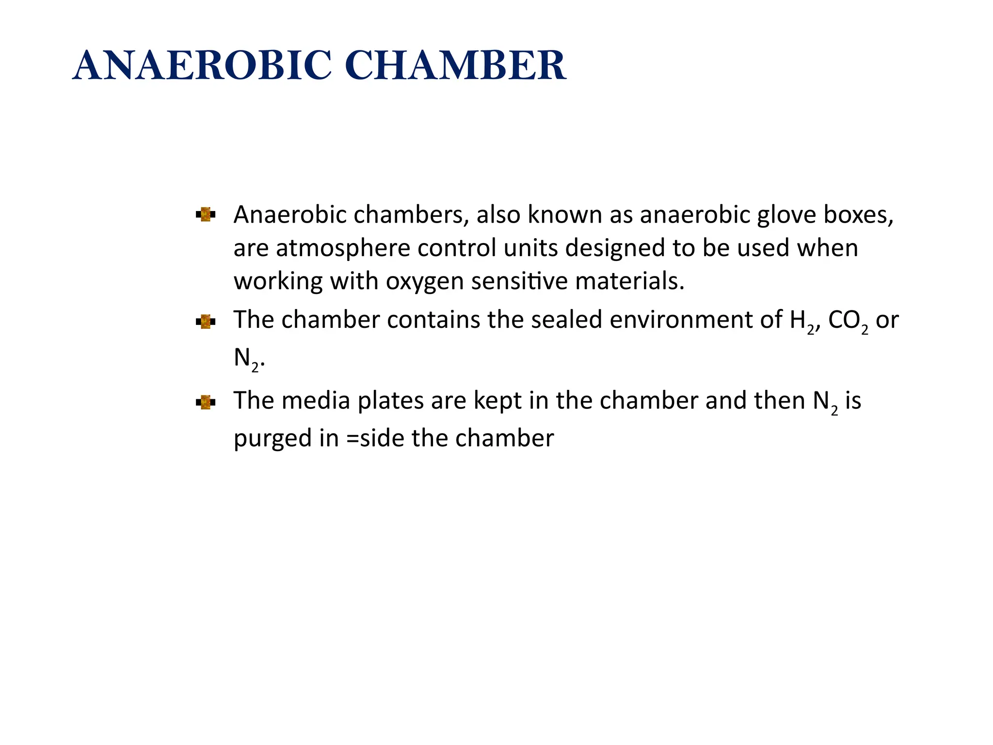 ANAEROBIC CHAMBER
Anaerobic chambers, also known as anaerobic glove boxes,
are atmosphere control units designed to be used when
working with oxygen sensitive materials.
The chamber contains the sealed environment of H2, CO2 or
N2.
The media plates are kept in the chamber and then N2 is
purged in =side the chamber
 