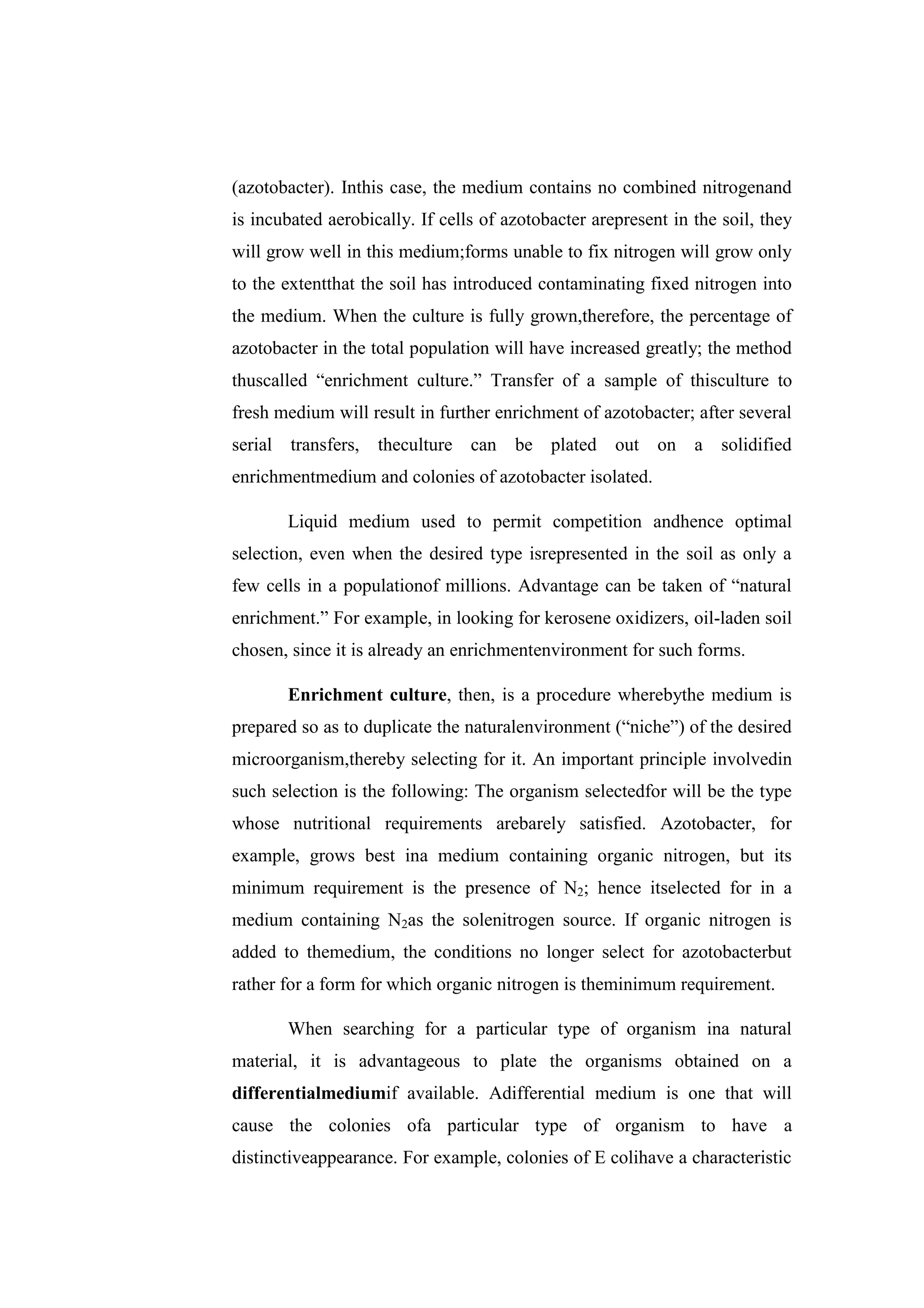 (azotobacter). Inthis case, the medium contains no combined nitrogenand
is incubated aerobically. If cells of azotobacter arepresent in the soil, they
will grow well in this medium;forms unable to fix nitrogen will grow only
to the extentthat the soil has introduced contaminating fixed nitrogen into
the medium. When the culture is fully grown,therefore, the percentage of
azotobacter in the total population will have increased greatly; the method
thuscalled ―enrichment culture.‖ Transfer of a sample of thisculture to
fresh medium will result in further enrichment of azotobacter; after several
serial transfers, theculture can be plated out on a solidified
enrichmentmedium and colonies of azotobacter isolated.
Liquid medium used to permit competition andhence optimal
selection, even when the desired type isrepresented in the soil as only a
few cells in a populationof millions. Advantage can be taken of ―natural
enrichment.‖ For example, in looking for kerosene oxidizers, oil-laden soil
chosen, since it is already an enrichmentenvironment for such forms.
Enrichment culture, then, is a procedure wherebythe medium is
prepared so as to duplicate the naturalenvironment (―niche‖) of the desired
microorganism,thereby selecting for it. An important principle involvedin
such selection is the following: The organism selectedfor will be the type
whose nutritional requirements arebarely satisfied. Azotobacter, for
example, grows best ina medium containing organic nitrogen, but its
minimum requirement is the presence of N2; hence itselected for in a
medium containing N2as the solenitrogen source. If organic nitrogen is
added to themedium, the conditions no longer select for azotobacterbut
rather for a form for which organic nitrogen is theminimum requirement.
When searching for a particular type of organism ina natural
material, it is advantageous to plate the organisms obtained on a
differentialmediumif available. Adifferential medium is one that will
cause the colonies ofa particular type of organism to have a
distinctiveappearance. For example, colonies of E colihave a characteristic
 