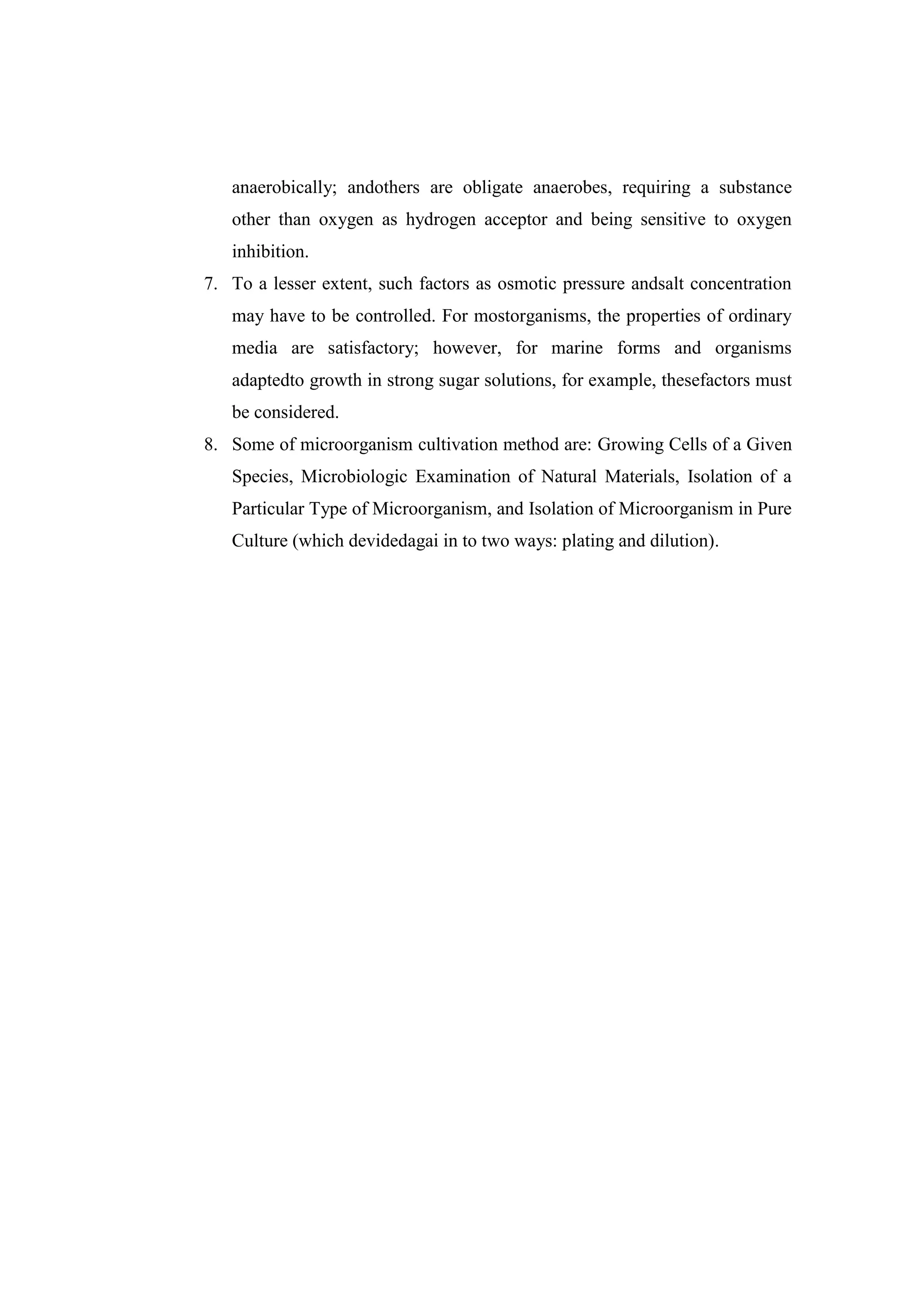 anaerobically; andothers are obligate anaerobes, requiring a substance
other than oxygen as hydrogen acceptor and being sensitive to oxygen
inhibition.
7. To a lesser extent, such factors as osmotic pressure andsalt concentration
may have to be controlled. For mostorganisms, the properties of ordinary
media are satisfactory; however, for marine forms and organisms
adaptedto growth in strong sugar solutions, for example, thesefactors must
be considered.
8. Some of microorganism cultivation method are: Growing Cells of a Given
Species, Microbiologic Examination of Natural Materials, Isolation of a
Particular Type of Microorganism, and Isolation of Microorganism in Pure
Culture (which devidedagai in to two ways: plating and dilution).
 
