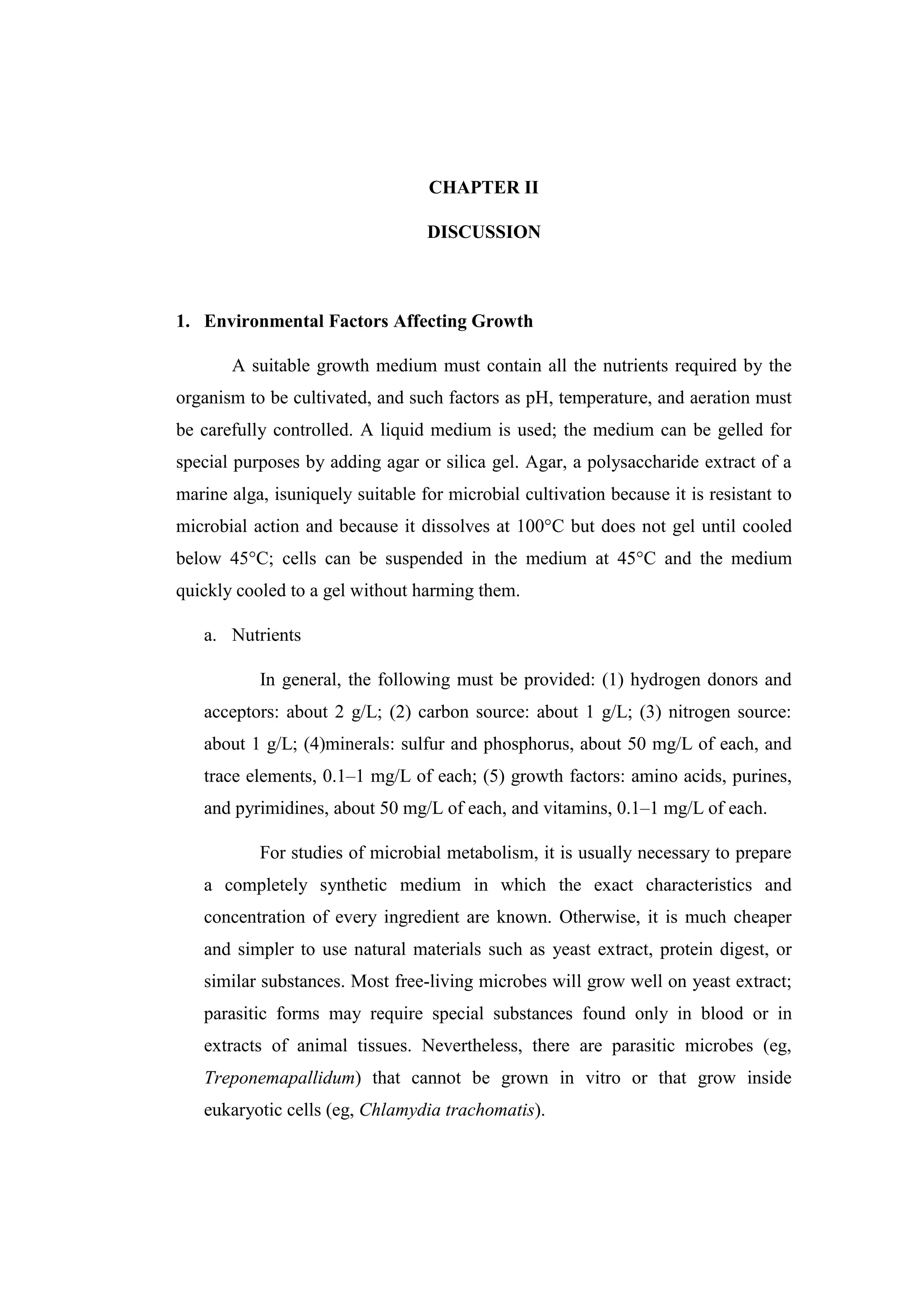 CHAPTER II
DISCUSSION
1. Environmental Factors Affecting Growth
A suitable growth medium must contain all the nutrients required by the
organism to be cultivated, and such factors as pH, temperature, and aeration must
be carefully controlled. A liquid medium is used; the medium can be gelled for
special purposes by adding agar or silica gel. Agar, a polysaccharide extract of a
marine alga, isuniquely suitable for microbial cultivation because it is resistant to
microbial action and because it dissolves at 100°C but does not gel until cooled
below 45°C; cells can be suspended in the medium at 45°C and the medium
quickly cooled to a gel without harming them.
a. Nutrients
In general, the following must be provided: (1) hydrogen donors and
acceptors: about 2 g/L; (2) carbon source: about 1 g/L; (3) nitrogen source:
about 1 g/L; (4)minerals: sulfur and phosphorus, about 50 mg/L of each, and
trace elements, 0.1–1 mg/L of each; (5) growth factors: amino acids, purines,
and pyrimidines, about 50 mg/L of each, and vitamins, 0.1–1 mg/L of each.
For studies of microbial metabolism, it is usually necessary to prepare
a completely synthetic medium in which the exact characteristics and
concentration of every ingredient are known. Otherwise, it is much cheaper
and simpler to use natural materials such as yeast extract, protein digest, or
similar substances. Most free-living microbes will grow well on yeast extract;
parasitic forms may require special substances found only in blood or in
extracts of animal tissues. Nevertheless, there are parasitic microbes (eg,
Treponemapallidum) that cannot be grown in vitro or that grow inside
eukaryotic cells (eg, Chlamydia trachomatis).
 