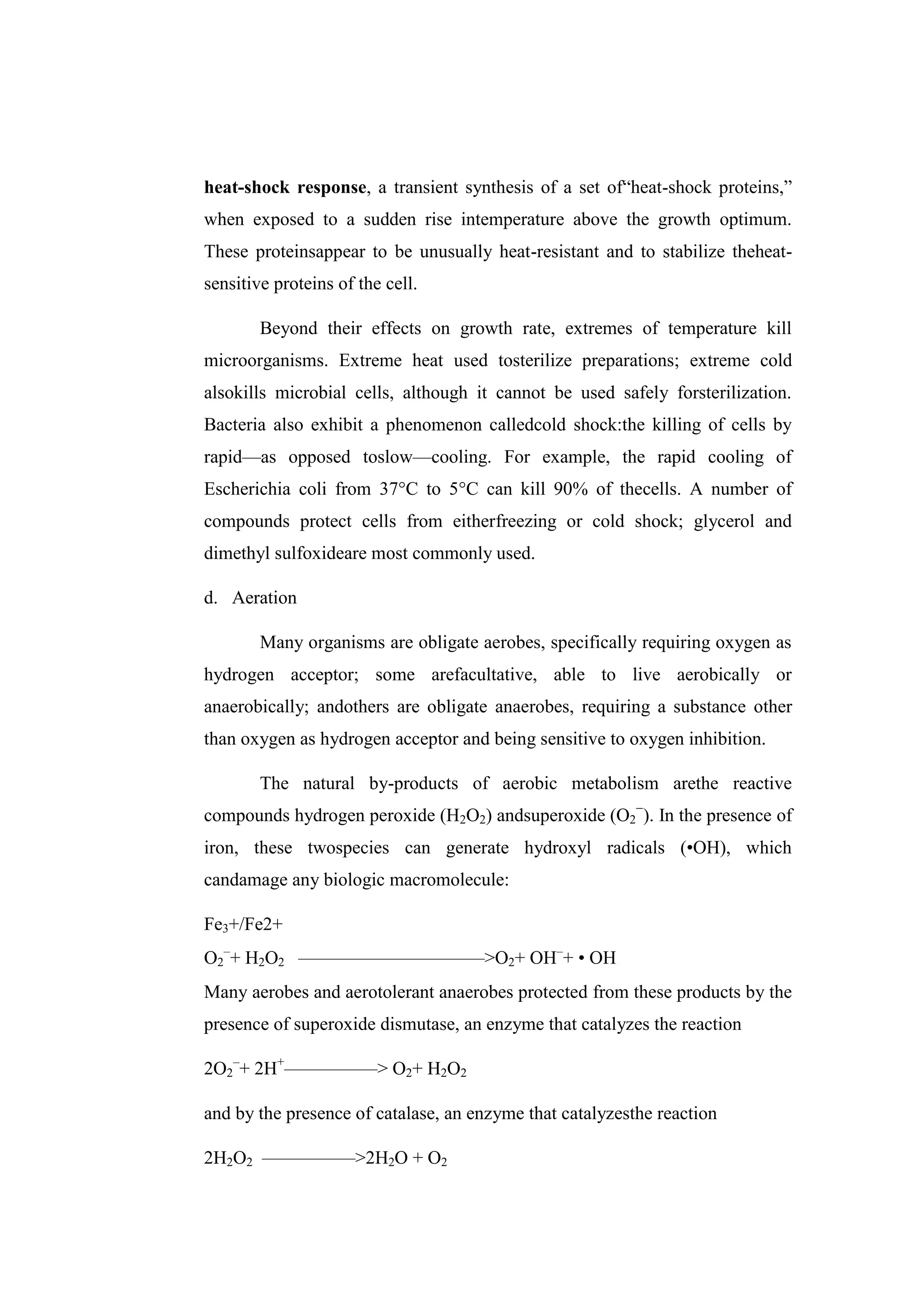 heat-shock response, a transient synthesis of a set of―heat-shock proteins,‖
when exposed to a sudden rise intemperature above the growth optimum.
These proteinsappear to be unusually heat-resistant and to stabilize theheat-
sensitive proteins of the cell.
Beyond their effects on growth rate, extremes of temperature kill
microorganisms. Extreme heat used tosterilize preparations; extreme cold
alsokills microbial cells, although it cannot be used safely forsterilization.
Bacteria also exhibit a phenomenon calledcold shock:the killing of cells by
rapid—as opposed toslow—cooling. For example, the rapid cooling of
Escherichia coli from 37°C to 5°C can kill 90% of thecells. A number of
compounds protect cells from eitherfreezing or cold shock; glycerol and
dimethyl sulfoxideare most commonly used.
d. Aeration
Many organisms are obligate aerobes, specifically requiring oxygen as
hydrogen acceptor; some arefacultative, able to live aerobically or
anaerobically; andothers are obligate anaerobes, requiring a substance other
than oxygen as hydrogen acceptor and being sensitive to oxygen inhibition.
The natural by-products of aerobic metabolism arethe reactive
compounds hydrogen peroxide (H2O2) andsuperoxide (O2
−
). In the presence of
iron, these twospecies can generate hydroxyl radicals (•OH), which
candamage any biologic macromolecule:
Fe3+/Fe2+
O2
–
+ H2O2 ——————————>O2+ OH–
+ • OH
Many aerobes and aerotolerant anaerobes protected from these products by the
presence of superoxide dismutase, an enzyme that catalyzes the reaction
2O2
–
+ 2H+
—————> O2+ H2O2
and by the presence of catalase, an enzyme that catalyzesthe reaction
2H2O2 —————>2H2O + O2
 
