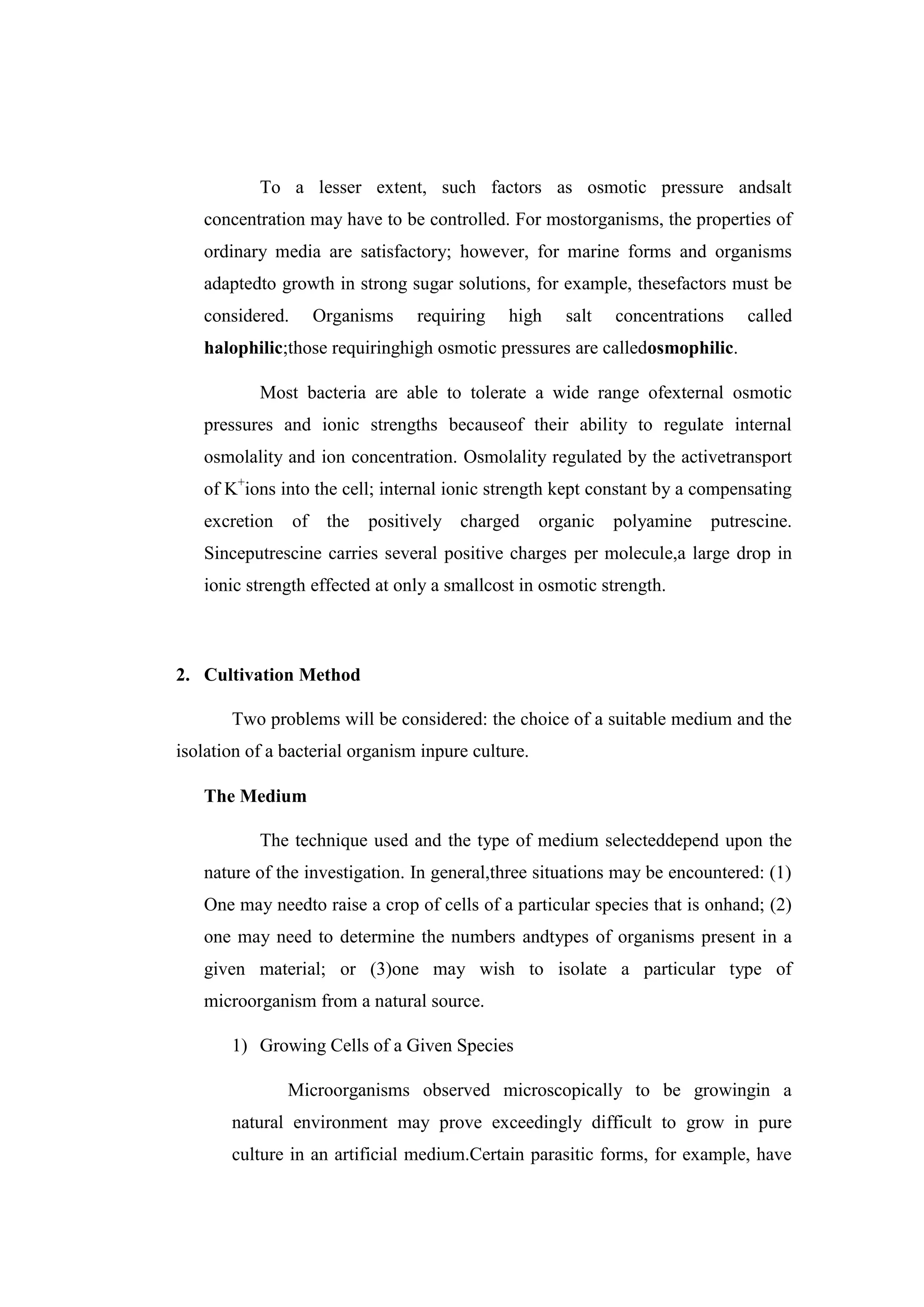 To a lesser extent, such factors as osmotic pressure andsalt
concentration may have to be controlled. For mostorganisms, the properties of
ordinary media are satisfactory; however, for marine forms and organisms
adaptedto growth in strong sugar solutions, for example, thesefactors must be
considered. Organisms requiring high salt concentrations called
halophilic;those requiringhigh osmotic pressures are calledosmophilic.
Most bacteria are able to tolerate a wide range ofexternal osmotic
pressures and ionic strengths becauseof their ability to regulate internal
osmolality and ion concentration. Osmolality regulated by the activetransport
of K+
ions into the cell; internal ionic strength kept constant by a compensating
excretion of the positively charged organic polyamine putrescine.
Sinceputrescine carries several positive charges per molecule,a large drop in
ionic strength effected at only a smallcost in osmotic strength.
2. Cultivation Method
Two problems will be considered: the choice of a suitable medium and the
isolation of a bacterial organism inpure culture.
The Medium
The technique used and the type of medium selecteddepend upon the
nature of the investigation. In general,three situations may be encountered: (1)
One may needto raise a crop of cells of a particular species that is onhand; (2)
one may need to determine the numbers andtypes of organisms present in a
given material; or (3)one may wish to isolate a particular type of
microorganism from a natural source.
1) Growing Cells of a Given Species
Microorganisms observed microscopically to be growingin a
natural environment may prove exceedingly difficult to grow in pure
culture in an artificial medium.Certain parasitic forms, for example, have
 