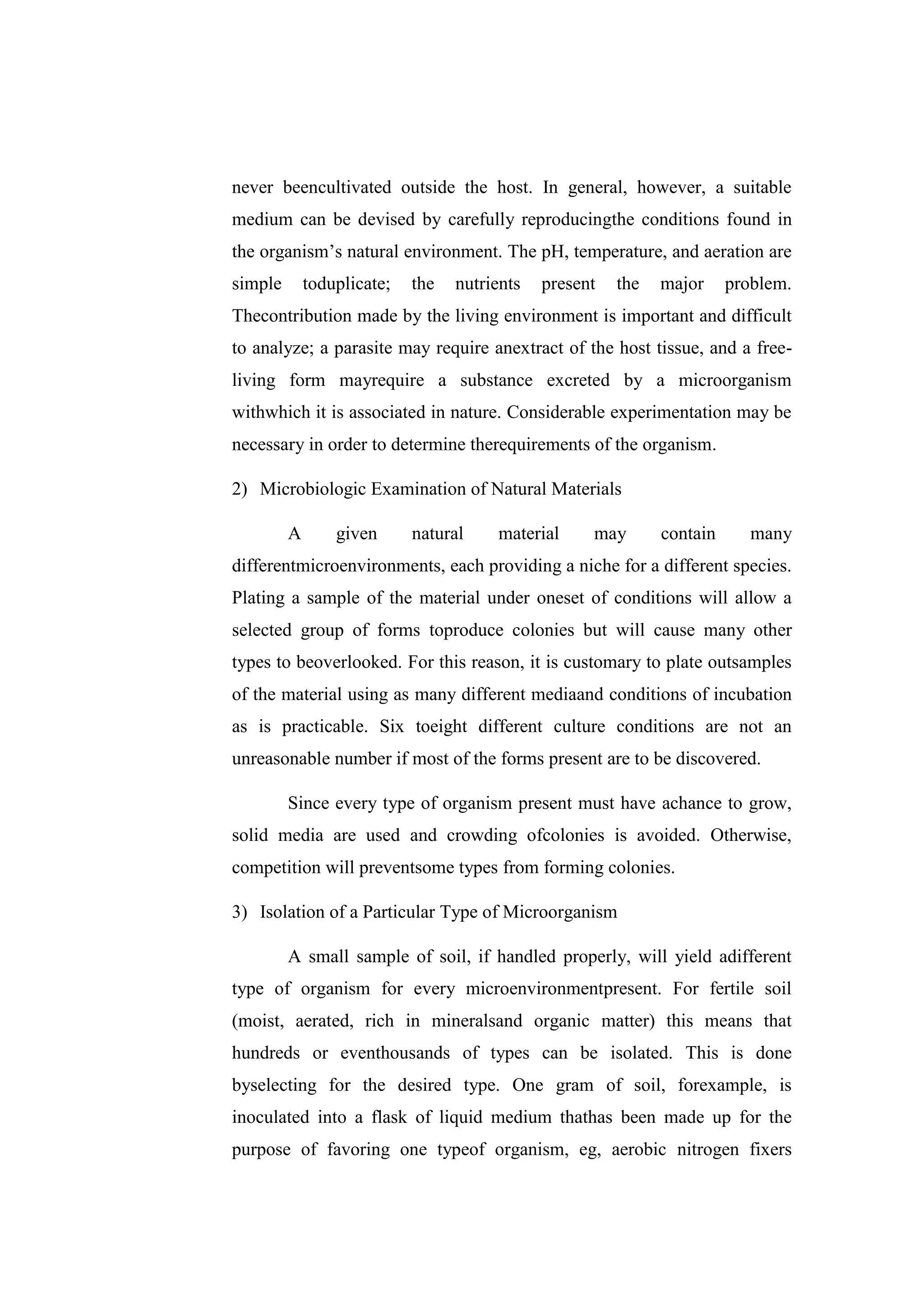 never beencultivated outside the host. In general, however, a suitable
medium can be devised by carefully reproducingthe conditions found in
the organism’s natural environment. The pH, temperature, and aeration are
simple toduplicate; the nutrients present the major problem.
Thecontribution made by the living environment is important and difficult
to analyze; a parasite may require anextract of the host tissue, and a free-
living form mayrequire a substance excreted by a microorganism
withwhich it is associated in nature. Considerable experimentation may be
necessary in order to determine therequirements of the organism.
2) Microbiologic Examination of Natural Materials
A given natural material may contain many
differentmicroenvironments, each providing a niche for a different species.
Plating a sample of the material under oneset of conditions will allow a
selected group of forms toproduce colonies but will cause many other
types to beoverlooked. For this reason, it is customary to plate outsamples
of the material using as many different mediaand conditions of incubation
as is practicable. Six toeight different culture conditions are not an
unreasonable number if most of the forms present are to be discovered.
Since every type of organism present must have achance to grow,
solid media are used and crowding ofcolonies is avoided. Otherwise,
competition will preventsome types from forming colonies.
3) Isolation of a Particular Type of Microorganism
A small sample of soil, if handled properly, will yield adifferent
type of organism for every microenvironmentpresent. For fertile soil
(moist, aerated, rich in mineralsand organic matter) this means that
hundreds or eventhousands of types can be isolated. This is done
byselecting for the desired type. One gram of soil, forexample, is
inoculated into a flask of liquid medium thathas been made up for the
purpose of favoring one typeof organism, eg, aerobic nitrogen fixers
 