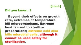 [cont.]
Beyond their effects on growth
rate, extremes of temperature
kill microorganisms. Extreme
heat is used to sterilize
preparations; extreme cold also
kills microbial cells, although it
cannot be used safely for
sterilization.
Did you know…?
 