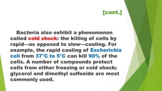 Bacteria also exhibit a phenomenon
called cold shock: the killing of cells by
rapid—as opposed to slow—cooling. For
example, the rapid cooling of Escherichia
coli from 37°C to 5°C can kill 90% of the
cells. A number of compounds protect
cells from either freezing or cold shock;
glycerol and dimethyl sulfoxide are most
commonly used.
[cont.]
 