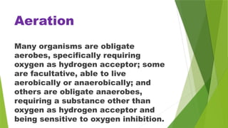 Aeration
Many organisms are obligate
aerobes, specifically requiring
oxygen as hydrogen acceptor; some
are facultative, able to live
aerobically or anaerobically; and
others are obligate anaerobes,
requiring a substance other than
oxygen as hydrogen acceptor and
being sensitive to oxygen inhibition.
 