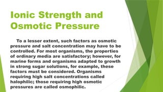 Ionic Strength and
Osmotic Pressure
To a lesser extent, such factors as osmotic
pressure and salt concentration may have to be
controlled. For most organisms, the properties
of ordinary media are satisfactory; however, for
marine forms and organisms adapted to growth
in strong sugar solutions, for example, these
factors must be considered. Organisms
requiring high salt concentrations called
halophilic; those requiring high osmotic
pressures are called osmophilic.
 