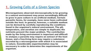 1. Growing Cells of a Given Species
Microorganisms observed microscopically to be growing
in a natural environment may prove exceedingly difficult
to grow in pure culture in an artificial medium. Certain
parasitic forms, for example, have never been cultivated
outside the host. In general, however, a suitable medium
can be devised by carefully reproducing the conditions
found in the organism’s natural environment. The pH,
temperature, and aeration are simple to duplicate; the
nutrients present the major problem. The contribution
made by the living environment is important and difficult
to analyze; a parasite may require an extract of the host
tissue, and a free-living form may require a substance
excreted by a microorganism with which it is associated
in nature. Considerable experimentation may be
necessary in order to determine the requirements of the
organism.
 