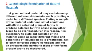 2. Microbiologic Examination of Natural
Materials
A given natural material may contain many
different microenvironments, each providing a
niche for a different species. Plating a sample
of the material under one set of conditions
will allow a selected group of forms to
produce colonies but will cause many other
types to be overlooked. For this reason, it is
customary to plate out samples of the
material using as many different media and
conditions of incubation as is practicable. Six
to eight different culture conditions are not
an unreasonable number if most of the forms
present are to be discovered.
 