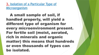 3. Isolation of a Particular Type of
Microorganism
A small sample of soil, if
handled properly, will yield a
different type of organism for
every microenvironment present.
For fertile soil (moist, aerated,
rich in minerals and organic
matter) this means that hundreds
or even thousands of types can
be isolated.
 