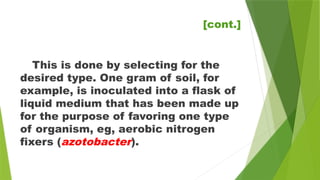 This is done by selecting for the
desired type. One gram of soil, for
example, is inoculated into a flask of
liquid medium that has been made up
for the purpose of favoring one type
of organism, eg, aerobic nitrogen
fixers (azotobacter).
[cont.]
 