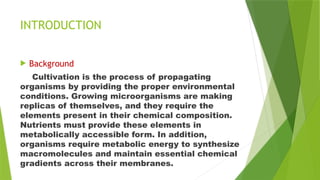 INTRODUCTION
 Background
Cultivation is the process of propagating
organisms by providing the proper environmental
conditions. Growing microorganisms are making
replicas of themselves, and they require the
elements present in their chemical composition.
Nutrients must provide these elements in
metabolically accessible form. In addition,
organisms require metabolic energy to synthesize
macromolecules and maintain essential chemical
gradients across their membranes.
 