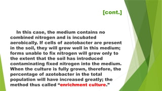 In this case, the medium contains no
combined nitrogen and is incubated
aerobically. If cells of azotobacter are present
in the soil, they will grow well in this medium;
forms unable to fix nitrogen will grow only to
the extent that the soil has introduced
contaminating fixed nitrogen into the medium.
When the culture is fully grown, therefore, the
percentage of azotobacter in the total
population will have increased greatly; the
method thus called “enrichment culture.”
[cont.]
 