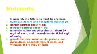 Nutrients
In general, the following must be provided:
1. hydrogen donors and acceptors: about 2 g/L;
2. carbon source: about 1 g/L;
3. nitrogen source: about 1 g/L;
4. minerals: sulfur and phosphorus, about 50
mg/L of each, and trace elements, 0.1–1 mg/L
of each;
5. growth factors: amino acids, purines, and
pyrimidines, about 50 mg/L of each, and
vitamins, 0.1–1 mg/L of each.
 